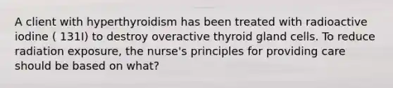 A client with hyperthyroidism has been treated with radioactive iodine ( 131I) to destroy overactive thyroid gland cells. To reduce radiation exposure, the nurse's principles for providing care should be based on what?