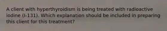 A client with hyperthyroidism is being treated with radioactive iodine (I-131). Which explanation should be included in preparing this client for this treatment?