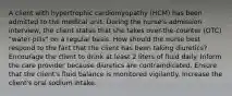 A client with hypertrophic cardiomyopathy (HCM) has been admitted to the medical unit. During the nurse's admission interview, the client states that she takes over-the-counter (OTC) "water pills" on a regular basis. How should the nurse best respond to the fact that the client has been taking diuretics? Encourage the client to drink at least 2 liters of fluid daily. Inform the care provider because diuretics are contraindicated. Ensure that the client's fluid balance is monitored vigilantly. Increase the client's oral sodium intake.