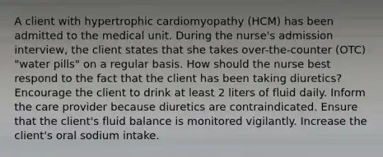 A client with hypertrophic cardiomyopathy (HCM) has been admitted to the medical unit. During the nurse's admission interview, the client states that she takes over-the-counter (OTC) "water pills" on a regular basis. How should the nurse best respond to the fact that the client has been taking diuretics? Encourage the client to drink at least 2 liters of fluid daily. Inform the care provider because diuretics are contraindicated. Ensure that the client's fluid balance is monitored vigilantly. Increase the client's oral sodium intake.