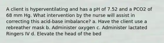 A client is hyperventilating and has a pH of 7.52 and a PCO2 of 68 mm Hg. What intervention by the nurse will assist in correcting this acid-base imbalance? a. Have the client use a rebreather mask b. Administer oxygen c. Administer lactated Ringers IV d. Elevate the head of the bed