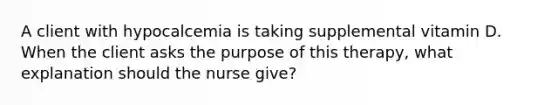 A client with hypocalcemia is taking supplemental vitamin D. When the client asks the purpose of this therapy, what explanation should the nurse give?