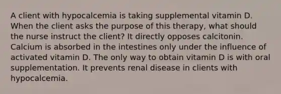 A client with hypocalcemia is taking supplemental vitamin D. When the client asks the purpose of this therapy, what should the nurse instruct the client? It directly opposes calcitonin. Calcium is absorbed in the intestines only under the influence of activated vitamin D. The only way to obtain vitamin D is with oral supplementation. It prevents renal disease in clients with hypocalcemia.