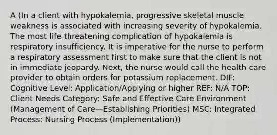 A (In a client with hypokalemia, progressive skeletal muscle weakness is associated with increasing severity of hypokalemia. The most life-threatening complication of hypokalemia is respiratory insufficiency. It is imperative for the nurse to perform a respiratory assessment first to make sure that the client is not in immediate jeopardy. Next, the nurse would call the health care provider to obtain orders for potassium replacement. DIF: Cognitive Level: Application/Applying or higher REF: N/A TOP: Client Needs Category: Safe and Effective Care Environment (Management of Care—Establishing Priorities) MSC: Integrated Process: Nursing Process (Implementation))