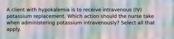 A client with hypokalemia is to receive intravenous (IV) potassium replacement. Which action should the nurse take when administering potassium intravenously? Select all that apply.