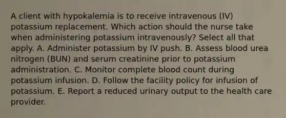 A client with hypokalemia is to receive intravenous (IV) potassium replacement. Which action should the nurse take when administering potassium intravenously? Select all that apply. A. Administer potassium by IV push. B. Assess blood urea nitrogen (BUN) and serum creatinine prior to potassium administration. C. Monitor complete blood count during potassium infusion. D. Follow the facility policy for infusion of potassium. E. Report a reduced urinary output to the health care provider.