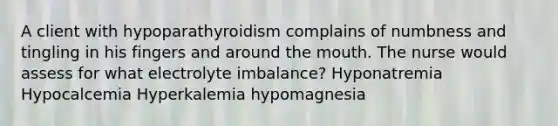 A client with hypoparathyroidism complains of numbness and tingling in his fingers and around the mouth. The nurse would assess for what electrolyte imbalance? Hyponatremia Hypocalcemia Hyperkalemia hypomagnesia