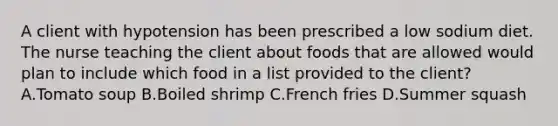 A client with hypotension has been prescribed a low sodium diet. The nurse teaching the client about foods that are allowed would plan to include which food in a list provided to the client? A.Tomato soup B.Boiled shrimp C.French fries D.Summer squash