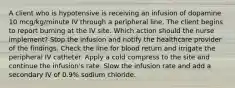 A client who is hypotensive is receiving an infusion of dopamine 10 mcg/kg/minute IV through a peripheral line. The client begins to report burning at the IV site. Which action should the nurse implement? Stop the infusion and notify the healthcare provider of the findings. Check the line for blood return and irrigate the peripheral IV catheter. Apply a cold compress to the site and continue the infusion's rate. Slow the infusion rate and add a secondary IV of 0.9% sodium chloride.