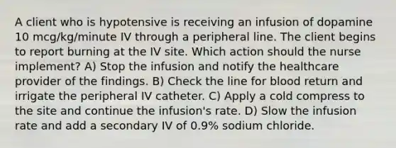 A client who is hypotensive is receiving an infusion of dopamine 10 mcg/kg/minute IV through a peripheral line. The client begins to report burning at the IV site. Which action should the nurse implement? A) Stop the infusion and notify the healthcare provider of the findings. B) Check the line for blood return and irrigate the peripheral IV catheter. C) Apply a cold compress to the site and continue the infusion's rate. D) Slow the infusion rate and add a secondary IV of 0.9% sodium chloride.