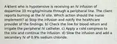 A client who is hypotensive is receiving an IV infusion of dopamine 10 mcg/kg/minute through a peripheral line. The client reports burning at the IV site. Which action should the nurse implement? a) Stop the infusion and notify the healthcare provider of the findings. b) Check the line for blood return and irrigate the peripheral IV catheter. c) Apply a cold compress to the site and continue the infusion. d) Slow the infusion and add a secondary IV of 0.9% sodium chloride.