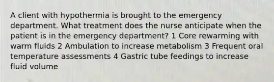 A client with hypothermia is brought to the emergency department. What treatment does the nurse anticipate when the patient is in the emergency department? 1 Core rewarming with warm fluids 2 Ambulation to increase metabolism 3 Frequent oral temperature assessments 4 Gastric tube feedings to increase fluid volume