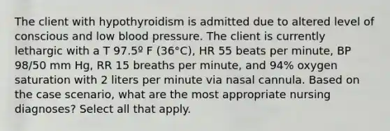 The client with hypothyroidism is admitted due to altered level of conscious and low blood pressure. The client is currently lethargic with a T 97.5º F (36°C), HR 55 beats per minute, BP 98/50 mm Hg, RR 15 breaths per minute, and 94% oxygen saturation with 2 liters per minute via nasal cannula. Based on the case scenario, what are the most appropriate nursing diagnoses? Select all that apply.