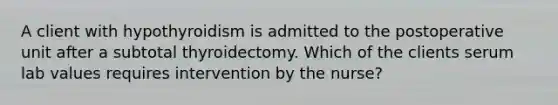 A client with hypothyroidism is admitted to the postoperative unit after a subtotal thyroidectomy. Which of the clients serum lab values requires intervention by the nurse?