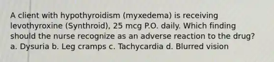 A client with hypothyroidism (myxedema) is receiving levothyroxine (Synthroid), 25 mcg P.O. daily. Which finding should the nurse recognize as an adverse reaction to the drug? a. Dysuria b. Leg cramps c. Tachycardia d. Blurred vision