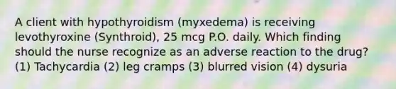 A client with hypothyroidism (myxedema) is receiving levothyroxine (Synthroid), 25 mcg P.O. daily. Which finding should the nurse recognize as an adverse reaction to the drug? (1) Tachycardia (2) leg cramps (3) blurred vision (4) dysuria