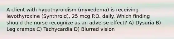 A client with hypothyroidism (myxedema) is receiving levothyroxine (Synthroid), 25 mcg P.O. daily. Which finding should the nurse recognize as an adverse effect? A) Dysuria B) Leg cramps C) Tachycardia D) Blurred vision