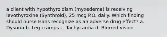 a client with hypothyroidism (myxedema) is receiving levothyroxine (Synthroid), 25 mcg P.O. daily. Which finding should nurse Hans recognize as an adverse drug effect? a. Dysuria b. Leg cramps c. Tachycardia d. Blurred vision