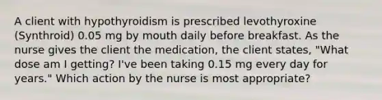 A client with hypothyroidism is prescribed levothyroxine (Synthroid) 0.05 mg by mouth daily before breakfast. As the nurse gives the client the medication, the client states, "What dose am I getting? I've been taking 0.15 mg every day for years." Which action by the nurse is most appropriate?