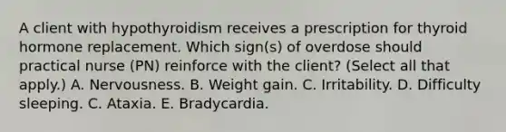 A client with hypothyroidism receives a prescription for thyroid hormone replacement. Which sign(s) of overdose should practical nurse (PN) reinforce with the client? (Select all that apply.) A. Nervousness. B. Weight gain. C. Irritability. D. Difficulty sleeping. C. Ataxia. E. Bradycardia.