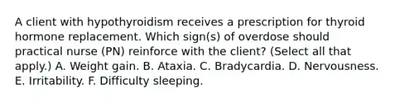 A client with hypothyroidism receives a prescription for thyroid hormone replacement. Which sign(s) of overdose should practical nurse (PN) reinforce with the client? (Select all that apply.) A. Weight gain. B. Ataxia. C. Bradycardia. D. Nervousness. E. Irritability. F. Difficulty sleeping.