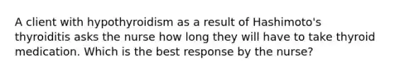 A client with hypothyroidism as a result of Hashimoto's thyroiditis asks the nurse how long they will have to take thyroid medication. Which is the best response by the nurse?​
