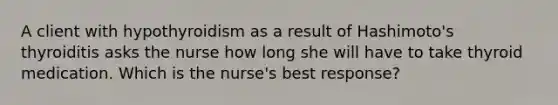 A client with hypothyroidism as a result of Hashimoto's thyroiditis asks the nurse how long she will have to take thyroid medication. Which is the nurse's best response?