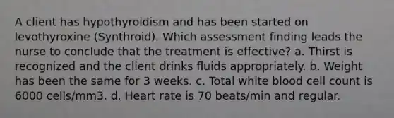 A client has hypothyroidism and has been started on levothyroxine (Synthroid). Which assessment finding leads the nurse to conclude that the treatment is effective? a. Thirst is recognized and the client drinks fluids appropriately. b. Weight has been the same for 3 weeks. c. Total white blood cell count is 6000 cells/mm3. d. Heart rate is 70 beats/min and regular.