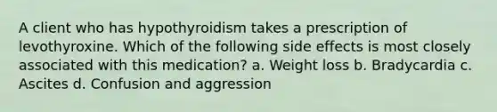 A client who has hypothyroidism takes a prescription of levothyroxine. Which of the following side effects is most closely associated with this medication? a. Weight loss b. Bradycardia c. Ascites d. Confusion and aggression