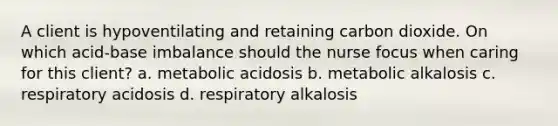 A client is hypoventilating and retaining carbon dioxide. On which acid-base imbalance should the nurse focus when caring for this client? a. metabolic acidosis b. metabolic alkalosis c. respiratory acidosis d. respiratory alkalosis