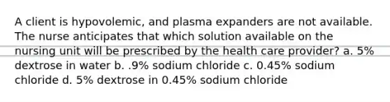 A client is hypovolemic, and plasma expanders are not available. The nurse anticipates that which solution available on the nursing unit will be prescribed by the health care provider? a. 5% dextrose in water b. .9% sodium chloride c. 0.45% sodium chloride d. 5% dextrose in 0.45% sodium chloride