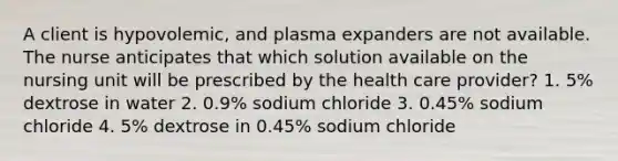 A client is hypovolemic, and plasma expanders are not available. The nurse anticipates that which solution available on the nursing unit will be prescribed by the health care provider? 1. 5% dextrose in water 2. 0.9% sodium chloride 3. 0.45% sodium chloride 4. 5% dextrose in 0.45% sodium chloride