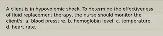 A client is in hypovolemic shock. To determine the effectiveness of fluid replacement therapy, the nurse should monitor the client's: a. blood pressure. b. hemoglobin level. c. temperature. d. heart rate.