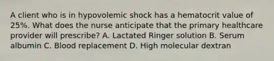 A client who is in hypovolemic shock has a hematocrit value of 25%. What does the nurse anticipate that the primary healthcare provider will prescribe? A. Lactated Ringer solution B. Serum albumin C. Blood replacement D. High molecular dextran