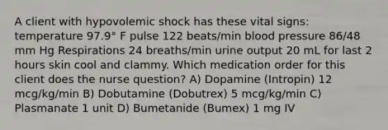 A client with hypovolemic shock has these vital signs: temperature 97.9° F pulse 122 beats/min blood pressure 86/48 mm Hg Respirations 24 breaths/min urine output 20 mL for last 2 hours skin cool and clammy. Which medication order for this client does the nurse question? A) Dopamine (Intropin) 12 mcg/kg/min B) Dobutamine (Dobutrex) 5 mcg/kg/min C) Plasmanate 1 unit D) Bumetanide (Bumex) 1 mg IV