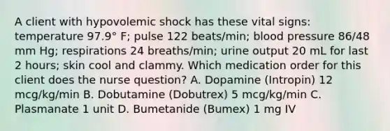 A client with hypovolemic shock has these vital signs: temperature 97.9° F; pulse 122 beats/min; blood pressure 86/48 mm Hg; respirations 24 breaths/min; urine output 20 mL for last 2 hours; skin cool and clammy. Which medication order for this client does the nurse question? A. Dopamine (Intropin) 12 mcg/kg/min B. Dobutamine (Dobutrex) 5 mcg/kg/min C. Plasmanate 1 unit D. Bumetanide (Bumex) 1 mg IV