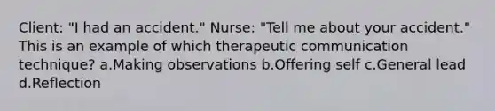 Client: "I had an accident." Nurse: "Tell me about your accident." This is an example of which therapeutic communication technique? a.Making observations b.Offering self c.General lead d.Reflection