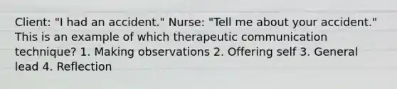 Client: "I had an accident." Nurse: "Tell me about your accident." This is an example of which therapeutic communication technique? 1. Making observations 2. Offering self 3. General lead 4. Reflection