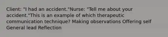 Client: "I had an accident."Nurse: "Tell me about your accident."This is an example of which therapeutic communication technique? Making observations Offering self General lead Reflection