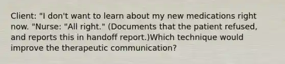 Client: "I don't want to learn about my new medications right now. "Nurse: "All right." (Documents that the patient refused, and reports this in handoff report.)Which technique would improve the therapeutic communication?