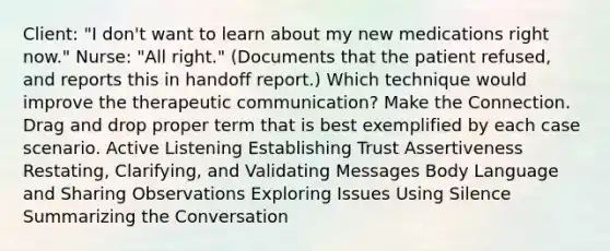 Client: "I don't want to learn about my new medications right now." Nurse: "All right." (Documents that the patient refused, and reports this in handoff report.) Which technique would improve the therapeutic communication? Make the Connection. Drag and drop proper term that is best exemplified by each case scenario. Active Listening Establishing Trust Assertiveness Restating, Clarifying, and Validating Messages Body Language and Sharing Observations Exploring Issues Using Silence Summarizing the Conversation