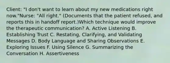 Client: "I don't want to learn about my new medications right now."Nurse: "All right." (Documents that the patient refused, and reports this in handoff report.)Which technique would improve the therapeutic communication? A. Active Listening B. Establishing Trust C. Restating, Clarifying, and Validating Messages D. Body Language and Sharing Observations E. Exploring Issues F. Using Silence G. Summarizing the Conversation H. Assertiveness