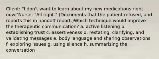 Client: "I don't want to learn about my new medications right now."Nurse: "All right." (Documents that the patient refused, and reports this in handoff report.)Which technique would improve the therapeutic communication? a. active listening b. establishing trust c. assertiveness d. restating, clarifying, and validating messages e. body language and sharing observations f. exploring issues g. using silence h. summarizing the conversation