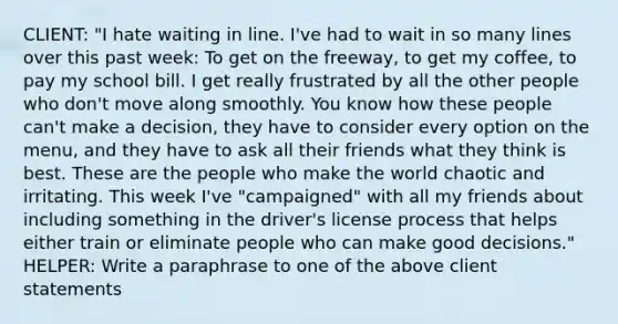 CLIENT: "I hate waiting in line. I've had to wait in so many lines over this past week: To get on the freeway, to get my coffee, to pay my school bill. I get really frustrated by all the other people who don't move along smoothly. You know how these people can't make a decision, they have to consider every option on the menu, and they have to ask all their friends what they think is best. These are the people who make the world chaotic and irritating. This week I've "campaigned" with all my friends about including something in the driver's license process that helps either train or eliminate people who can make good decisions." HELPER: Write a paraphrase to one of the above client statements