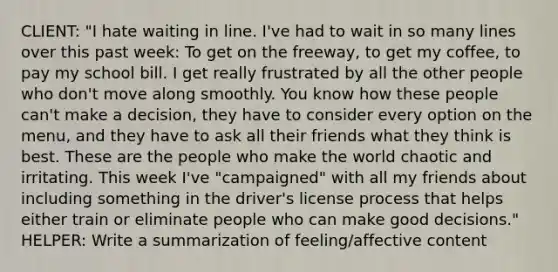 CLIENT: "I hate waiting in line. I've had to wait in so many lines over this past week: To get on the freeway, to get my coffee, to pay my school bill. I get really frustrated by all the other people who don't move along smoothly. You know how these people can't make a decision, they have to consider every option on the menu, and they have to ask all their friends what they think is best. These are the people who make the world chaotic and irritating. This week I've "campaigned" with all my friends about including something in the driver's license process that helps either train or eliminate people who can make good decisions." HELPER: Write a summarization of feeling/affective content