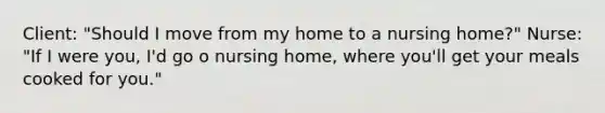 Client: "Should I move from my home to a nursing home?" Nurse: "If I were you, I'd go o nursing home, where you'll get your meals cooked for you."