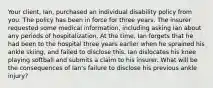 Your client, Ian, purchased an individual disability policy from you. The policy has been in force for three years. The insurer requested some medical information, including asking Ian about any periods of hospitalization. At the time, Ian forgets that he had been to the hospital three years earlier when he sprained his ankle skiing, and failed to disclose this. Ian dislocates his knee playing softball and submits a claim to his insurer. What will be the consequences of Ian's failure to disclose his previous ankle injury?