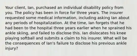 Your client, Ian, purchased an individual disability policy from you. The policy has been in force for three years. The insurer requested some medical information, including asking Ian about any periods of hospitalization. At the time, Ian forgets that he had been to the hospital three years earlier when he sprained his ankle skiing, and failed to disclose this. Ian dislocates his knee playing softball and submits a claim to his insurer. What will be the consequences of Ian's failure to disclose his previous ankle injury?