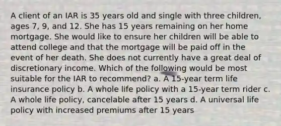 A client of an IAR is 35 years old and single with three children, ages 7, 9, and 12. She has 15 years remaining on her home mortgage. She would like to ensure her children will be able to attend college and that the mortgage will be paid off in the event of her death. She does not currently have a great deal of discretionary income. Which of the following would be most suitable for the IAR to recommend? a. A 15-year term life insurance policy b. A whole life policy with a 15-year term rider c. A whole life policy, cancelable after 15 years d. A universal life policy with increased premiums after 15 years