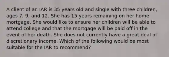 A client of an IAR is 35 years old and single with three children, ages 7, 9, and 12. She has 15 years remaining on her home mortgage. She would like to ensure her children will be able to attend college and that the mortgage will be paid off in the event of her death. She does not currently have a great deal of discretionary income. Which of the following would be most suitable for the IAR to recommend?